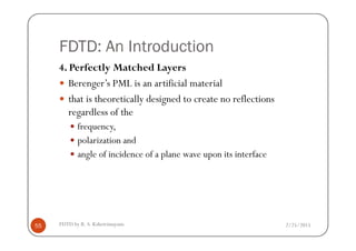 FDTD: An Introduction
4. Perfectly Matched Layers
Berenger’s PML is an artificial material
that is theoretically designed to create no reflections
regardless of the
frequency,
2/25/2015FDTD by R. S. Kshetrimayum55
frequency,
polarization and
angle of incidence of a plane wave upon its interface
 