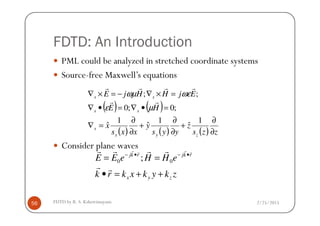 FDTD: An Introduction
PML could be analyzed in stretched coordinate systems
Source-free Maxwell’s equations
( ) ( )HE
EjHHjE
ss
ss
=•∇=•∇
=×∇−=×∇
;0;0
;;
rr
rrrr
µε
ωεωµ
2/25/2015FDTD by R. S. Kshetrimayum56
Consider plane waves
( ) ( )
( ) ( ) ( ) zzs
z
yys
y
xxs
x
zyx
s
ss
∂
∂
+
∂
∂
+
∂
∂
=∇
1
ˆ
1
ˆ
1
ˆ
zkykxkrk
eHHeEE
zyx
rkjrkj
++=•
== •−•−
rr
rrrr rrrr
00 ;
 