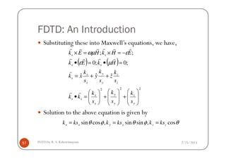 FDTD: An Introduction
Substituting these into Maxwell’s equations, we have,
( ) ( )
ˆˆˆ
;0;0
;;
++=
=•=•
−=×=×
zyx
s
ss
ss
s
k
z
s
k
y
s
k
xk
HkEk
EHkHEk
r
rrrr
rrrrrr
µε
εωµ
2/25/2015FDTD by R. S. Kshetrimayum57
Solution to the above equation is given by
222








+








+





=•
y
z
y
y
x
x
ss
zyx
s
s
k
s
k
s
k
kk
sss
rr
θφθφθ cos,sinsin,cossin zzyyxx kskkskksk ===
 