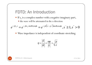 FDTD: An Introduction
If sx is a complex number with a negative imaginary part,
the wave will be attenuated in the x direction
Wave impedance is independent of coordinate stretching
( ) 0,1, '''cossincossin '''
>≥== −−−−
sseee xjssjkxjksxjk xx φθφθ
2/25/2015FDTD by R. S. Kshetrimayum58
Wave impedance is independent of coordinate stretching
ε
µωµ
η ===
kH
E
rr
r
 