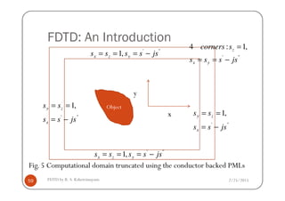 FDTD: An Introduction
'''
,1 jsssss yzx −===
==
'''
,1:4
jssss
scorners
yx
z
−==
=
y
2/25/2015FDTD by R. S. Kshetrimayum59
Object
Fig. 5 Computational domain truncated using the conductor backed PMLs
'''
,1 jsssss yzx −===
'''
,1
jsss
ss
x
zy
−=
=='''
,1
jsss
ss
x
zy
−=
==
x
 