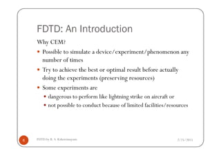 FDTD: An Introduction
Why CEM?
Possible to simulate a device/experiment/phenomenon any
number of times
Try to achieve the best or optimal result before actually
doing the experiments (preserving resources)
2/25/2015FDTD by R. S. Kshetrimayum6
doing the experiments (preserving resources)
Some experiments are
dangerous to perform like lightning strike on aircraft or
not possible to conduct because of limited facilities/resources
 