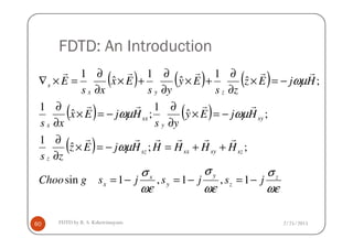 FDTD: An Introduction
( ) ( ) ( )
( ) ( ) ωµωµ
ωµ
sy
y
sx
x
zyx
s
HjEy
ys
HjEx
xs
HjEz
zs
Ey
ys
Ex
xs
E
−=×
∂
∂
−=×
∂
∂
−=×
∂
∂
+×
∂
∂
+×
∂
∂
=×∇
;ˆ
1
;ˆ
1
;ˆ
1
ˆ
1
ˆ
1
rrrr
rrrrr
2/25/2015FDTD by R. S. Kshetrimayum60
( )
ωε
σ
ωε
σ
ωε
σ
ωµ
z
z
y
y
x
x
szsysxsz
z
yx
jsjsjsgChoo
HHHHHjEz
zs
ysxs
−=−=−=
++=−=×
∂
∂
∂∂
1,1,1sin
;;ˆ
1 rrrrrr
 