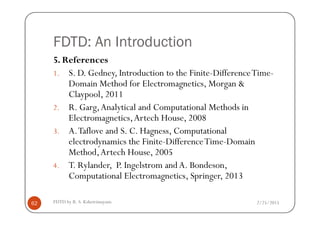 FDTD: An Introduction
5. References
1. S. D. Gedney, Introduction to the Finite-DifferenceTime-
Domain Method for Electromagnetics, Morgan &
Claypool, 2011
2. R. Garg,Analytical and Computational Methods in
Electromagnetics,Artech House, 2008
2/25/2015FDTD by R. S. Kshetrimayum62
Electromagnetics,Artech House, 2008
3. A.Taflove and S. C. Hagness, Computational
electrodynamics the Finite-DifferenceTime-Domain
Method,Artech House, 2005
4. T. Rylander, P. Ingelstrom and A. Bondeson,
Computational Electromagnetics, Springer, 2013
 