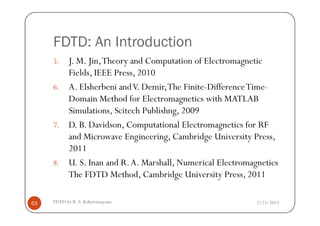 FDTD: An Introduction
5. J. M. Jin,Theory and Computation of Electromagnetic
Fields, IEEE Press, 2010
6. A. Elsherbeni andV. Demir,The Finite-DifferenceTime-
Domain Method for Electromagnetics with MATLAB
Simulations, Scitech Publishng, 2009
2/25/2015FDTD by R. S. Kshetrimayum63
Simulations, Scitech Publishng, 2009
7. D. B. Davidson, Computational Electromagnetics for RF
and Microwave Engineering, Cambridge University Press,
2011
8. U. S. Inan and R.A. Marshall, Numerical Electromagnetics
The FDTD Method, Cambridge University Press, 2011
 