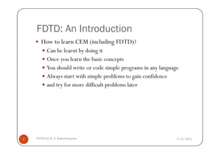 FDTD: An Introduction
How to learn CEM (including FDTD)?
Can be learnt by doing it
Once you learn the basic concepts
You should write or code simple programs in any language
Always start with simple problems to gain confidence
2/25/2015FDTD by R. S. Kshetrimayum7
Always start with simple problems to gain confidence
and try for more difficult problems later
 