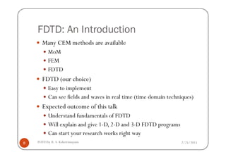 FDTD: An Introduction
Many CEM methods are available
MoM
FEM
FDTD
FDTD (our choice)
2/25/2015FDTD by R. S. Kshetrimayum8
FDTD (our choice)
Easy to implement
Can see fields and waves in real time (time domain techniques)
Expected outcome of this talk
Understand fundamentals of FDTD
Will explain and give 1-D, 2-D and 3-D FDTD programs
Can start your research works right way
 