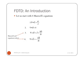 FDTD: An Introduction
Let us start with 4 Maxwell’s equations
2. 0B∇• =
r
ε
ρv
E =•∇
r
.1
2/25/2015FDTD by R. S. Kshetrimayum9
3.
D
H J
t
∂
∇× = +
∂
r
r r
4.
B
E
t
∂
∇× = −
∂
ur
ur
Maxwell curl
equations (why?)
 