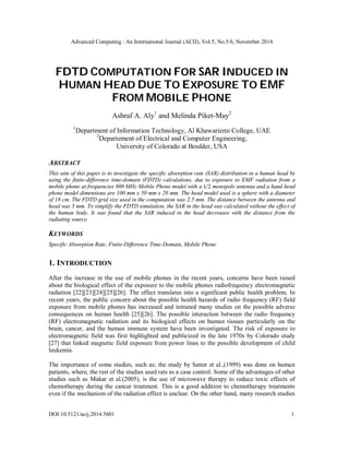 Advanced Computing : An International Journal (ACIJ), Vol.5, No.5/6, November 2014 
FDTD COMPUTATION FOR SAR INDUCED IN 
HUMAN HEAD DUE TO EXPOSURE TO EMF 
FROM MOBILE PHONE 
Ashraf A. Aly1 and Melinda Piket-May2 
1Department of Information Technology, Al Khawarizmi College, UAE 
2Departement of Electrical and Computer Engineering, 
University of Colorado at Boulder, USA 
ABSTRACT 
This aim of this paper is to investigate the specific absorption rate (SAR) distribution in a human head by 
using the finite-difference time-domain (FDTD) calculations, due to exposure to EMF radiation from a 
mobile phone at frequencies 900 MHz Mobile Phone model with a λ/2 monopole antenna and a hand head 
phone model dimensions are 100 mm x 50 mm x 20 mm. The head model used is a sphere with a diameter 
of 18 cm. The FDTD grid size used in the computation was 2.5 mm. The distance between the antenna and 
head was 5 mm. To simplify the FDTD simulation, the SAR in the head was calculated without the effect of 
the human body. It was found that the SAR induced in the head decreases with the distance from the 
radiating source. 
KEYWORDS 
Specific Absorption Rate, Finite-Difference Time-Domain, Mobile Phone 
1. INTRODUCTION 
After the increase in the use of mobile phones in the recent years, concerns have been raised 
about the biological effect of the exposure to the mobile phones radiofrequency electromagnetic 
radiation [22][23][24][25][26]. The effect translates into a significant public health problem. In 
recent years, the public concern about the possible health hazards of radio frequency (RF) field 
exposure from mobile phones has increased and initiated many studies on the possible adverse 
consequences on human health [25][26]. The possible interaction between the radio frequency 
(RF) electromagnetic radiation and its biological effects on human tissues particularly on the 
brain, cancer, and the human immune system have been investigated. The risk of exposure to 
electromagnetic field was first highlighted and publicized in the late 1970s by Colorado study 
[27] that linked magnetic field exposure from power lines to the possible development of child 
leukemia. 
The importance of some studies, such as; the study by Satter et al.,(1999) was done on human 
patients, where, the rest of the studies used rats as a case control. Some of the advantages of other 
studies such as Makar et al.(2005), is the use of microwave therapy to reduce toxic effects of 
chemotherapy during the cancer treatment. This is a good addition to chemotherapy treatments 
even if the mechanism of the radiation effect is unclear. On the other hand, many research studies 
DOI:10.5121/acij.2014.5601 1 
 