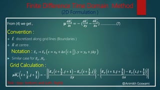 Finite Difference Time Domain Method
(2D Formulation )
From (4) we get , 𝛍
𝝏𝑯 𝒛
𝝏𝒕
= − (
𝝏𝑬 𝒙
𝝏𝒚
−
𝝏𝑬 𝒚
𝝏𝒙
) ….................(7)
Convention :
 𝐸 discretized along grid lines (Boundaries )
 𝐻 at centre .
Notation : 𝐸 𝑥 → 𝐸 𝑥 𝑥 = 𝑥0 + ∆𝑥 𝑖 +
1
2
, 𝑦 = 𝑦0 + 𝑗∆𝑦
 Similar case for 𝐸 𝑦 , 𝐻𝑧 .
Grid Calculation :
𝝁𝑯 𝒛 𝒊 +
𝟏
𝟐
, 𝒋 +
𝟏
𝟐
= −
𝑬 𝒙 𝒊 +
𝟏
𝟐
, 𝒋 + 𝟏 − 𝑬 𝒙 𝒊 +
𝟏
𝟐
, 𝒋
∆𝒚
−
𝑬 𝒚 𝒊 + 𝟏, 𝒋 +
𝟏
𝟐
− 𝑬 𝒚 𝒊, 𝒋 +
𝟏
𝟐
∆𝒙
Trick : (top- bottom) and (Left- Right) @Animikh Goswami
 
