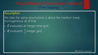 Finite Difference Time Domain Method
(Time Stepping)
Assumption :
We take the same assumptions is about the medium linear,
homogeneous all of that .
 𝐸 evaluated at integer time grid .
 𝐻 evaluated
1
2
integer gird .
@Animikh Goswami
 
