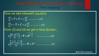 Finite Difference Time Domain Method
(Time Stepping)
Now we take Maxwell’s equation
𝑑𝐷
𝑑𝑡
= 𝛻 × 𝐻 = 𝜀
𝑑𝐸
𝑑𝑡
………………(3)
𝑑𝐵
𝑑𝑡
= − 𝛻 × 𝐸 = 𝜇
𝑑𝐻
𝑑𝑡
………………(4)
From (3) and (4) we get in time domain ,
𝜺
𝑬 𝒏−𝑬 𝒏−𝟏
∆𝒕
= 𝛁 × 𝑯 𝒏−
𝟏
𝟐 ……………..……(8)
μ
𝐻
𝒏+
1
2−𝐻
𝒏−
1
2
∆𝒕
= −𝛁 × 𝐸 𝒏 ……………………(9)
@Animikh Goswami
 