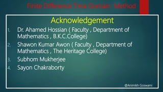 Finite Difference Time Domain Method
Acknowledgement
1. Dr. Ahamed Hossian ( Faculty , Department of
Mathematics , B.K.C.College)
2. Shawon Kumar Awon ( Faculty , Department of
Mathematics , The Heritage College)
3. Subhom Mukherjee
4. Sayon Chakraborty
@Animikh Goswami
 