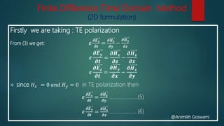 Finite Difference Time Domain Method
(2D formulation)
Firstly we are taking : TE polarization
From (3) we get: 𝜺
𝝏𝑬 𝒙
𝝏𝒕
=
𝝏𝑯 𝒛
𝝏𝒚
−
𝝏𝑯 𝒚
𝝏𝒛
𝜺
𝝏𝑬 𝒚
𝝏𝒕
=
𝝏𝑯 𝒙
𝝏𝒛
−
𝝏𝑯 𝒛
𝝏𝒙
𝜺
𝝏𝑬 𝒛
𝝏𝒕
=
𝝏𝑯 𝒚
𝝏𝒙
−
𝝏𝑯 𝒙
𝝏𝒚
 since 𝐻 𝑥 = 0 𝑎𝑛𝑑 𝐻 𝑦 = 0 in TE polarization then
𝜺
𝝏𝑬 𝒙
𝝏𝒕
=
𝝏𝑯 𝒛
𝝏𝒚
…………………(5)
𝜺
𝝏𝑬 𝒚
𝝏𝒕
=
𝝏𝑯 𝒙
𝝏𝒛
………………….(6)
@Animikh Goswami
 
