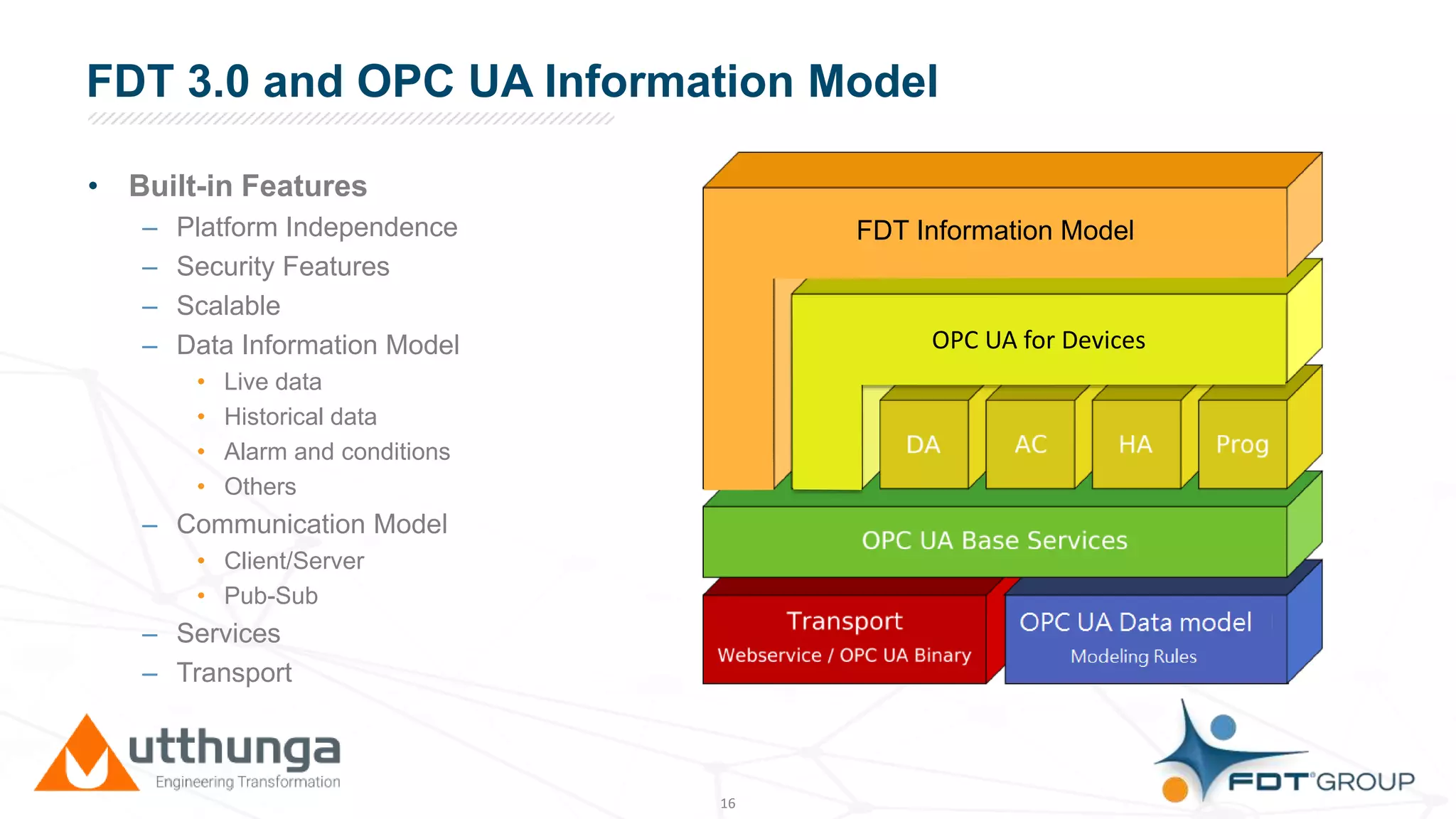 Click to edit Master title styleFDT 3.0 and OPC UA Information Model
• Built-in Features
– Platform Independence
– Security Features
– Scalable
– Data Information Model
• Live data
• Historical data
• Alarm and conditions
• Others
– Communication Model
• Client/Server
• Pub-Sub
– Services
– Transport
16
FDT Information Model
OPC UA for Devices
 