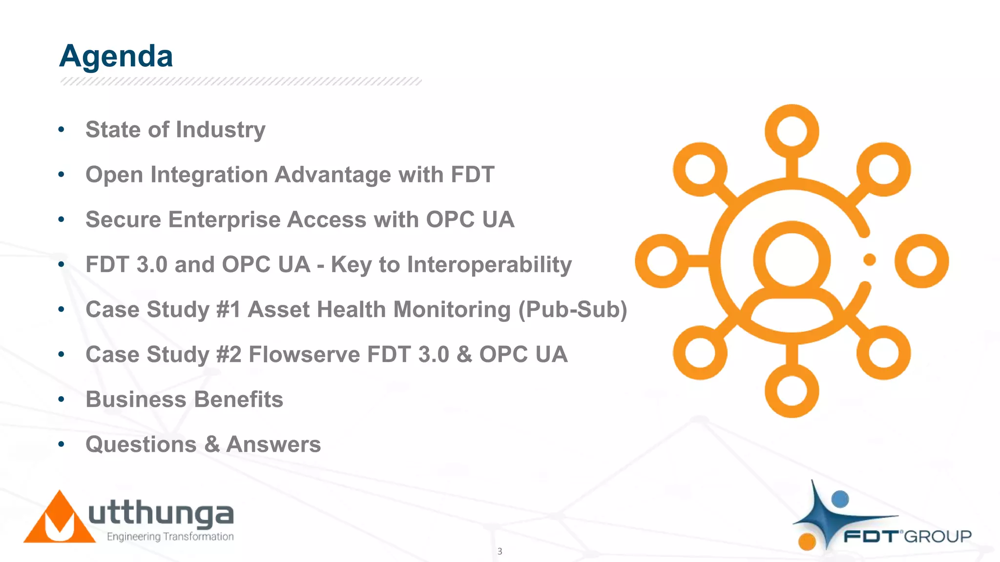 Click to edit Master title styleAgenda
• State of Industry
• Open Integration Advantage with FDT
• Secure Enterprise Access with OPC UA
• FDT 3.0 and OPC UA - Key to Interoperability
• Case Study #1 Asset Health Monitoring (Pub-Sub)
• Case Study #2 Flowserve FDT 3.0 & OPC UA
• Business Benefits
• Questions & Answers
3
 