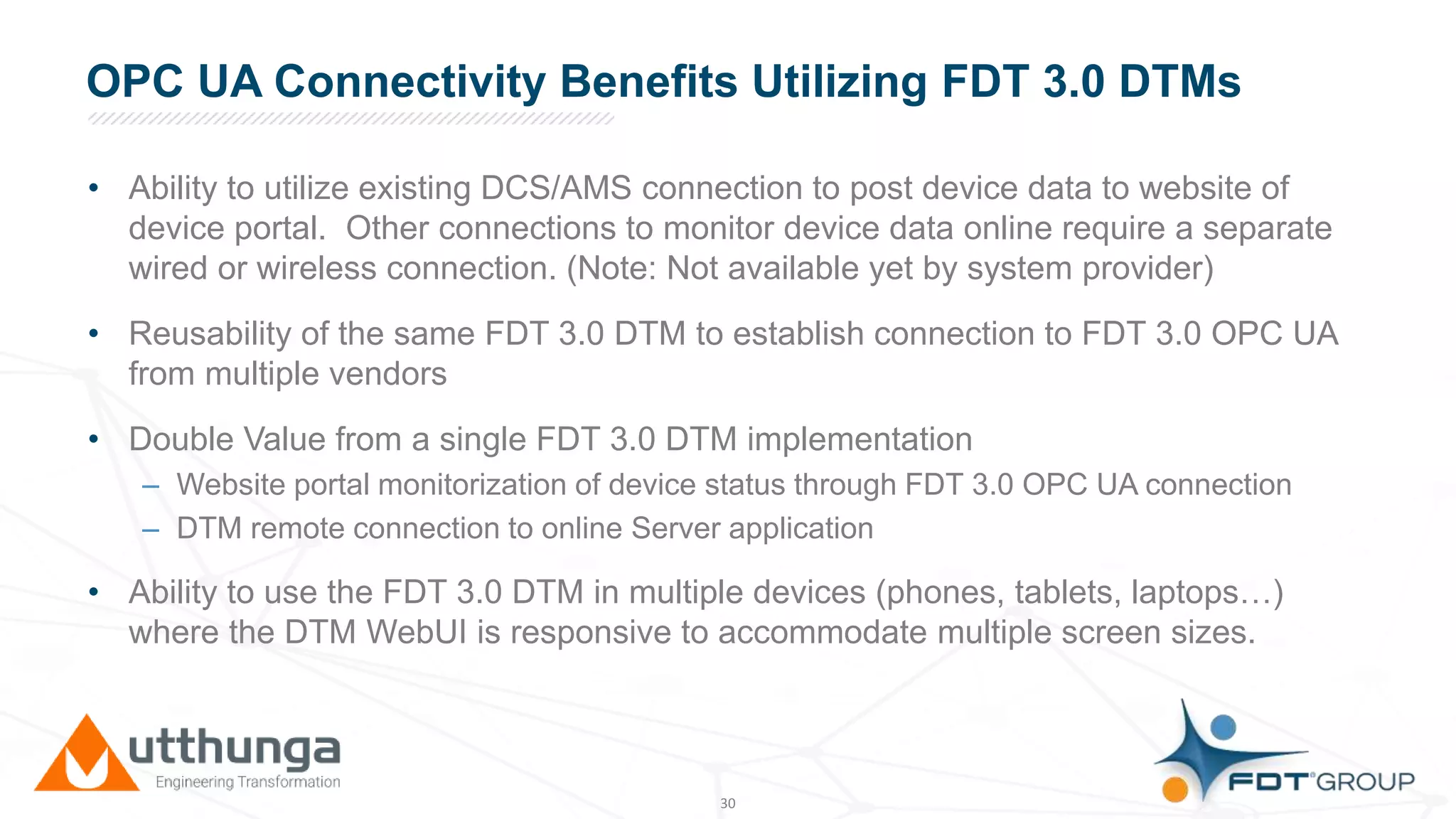 Click to edit Master title styleOPC UA Connectivity Benefits Utilizing FDT 3.0 DTMs
• Ability to utilize existing DCS/AMS connection to post device data to website of
device portal. Other connections to monitor device data online require a separate
wired or wireless connection. (Note: Not available yet by system provider)
• Reusability of the same FDT 3.0 DTM to establish connection to FDT 3.0 OPC UA
from multiple vendors
• Double Value from a single FDT 3.0 DTM implementation
– Website portal monitorization of device status through FDT 3.0 OPC UA connection
– DTM remote connection to online Server application
• Ability to use the FDT 3.0 DTM in multiple devices (phones, tablets, laptops…)
where the DTM WebUI is responsive to accommodate multiple screen sizes.
30
 