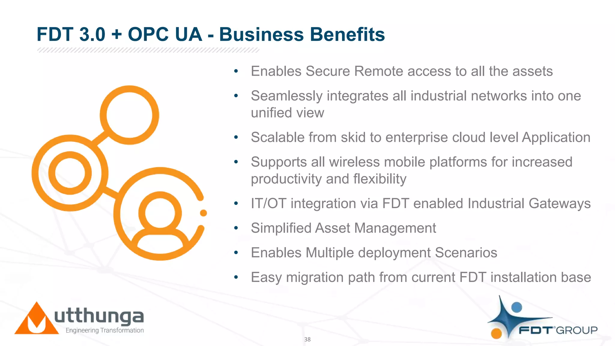 Click to edit Master title styleFDT 3.0 + OPC UA - Business Benefits
• Enables Secure Remote access to all the assets
• Seamlessly integrates all industrial networks into one
unified view
• Scalable from skid to enterprise cloud level Application
• Supports all wireless mobile platforms for increased
productivity and flexibility
• IT/OT integration via FDT enabled Industrial Gateways
• Simplified Asset Management
• Enables Multiple deployment Scenarios
• Easy migration path from current FDT installation base
38
 