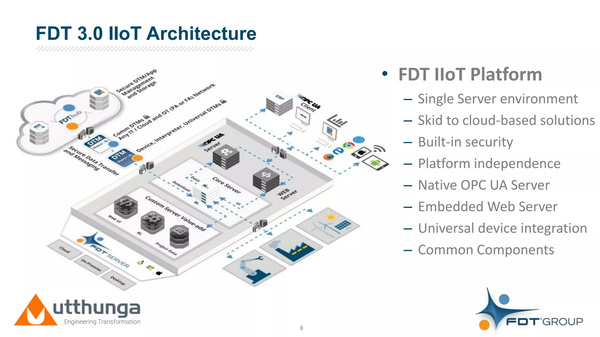 Click to edit Master title styleFDT 3.0 IIoT Architecture
8
• FDT IIoT Platform
– Single Server environment
– Skid to cloud-based solutions
– Built-in security
– Platform independence
– Native OPC UA Server
– Embedded Web Server
– Universal device integration
– Common Components
 