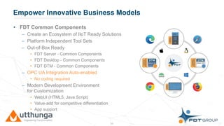 Click to edit Master title styleEmpower Innovative Business Models
• FDT Common Components
– Create an Ecosystem of IIoT Ready Solutions
– Platform Independent Tool Sets
– Out-of-Box Ready
• FDT Server - Common Components
• FDT Desktop - Common Components
• FDT DTM - Common Components
– OPC UA Integration Auto-enabled
• No coding required
– Modern Development Environment
for Customization
• WebUI (HTML5, Java Script)
• Value-add for competitive differentiation
• App support
13
 