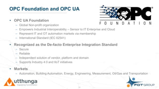 Click to edit Master title styleOPC Foundation and OPC UA
• OPC UA Foundation
– Global Non-profit organization
– Empowers Industrial Interoperability – Sensor to IT Enterprise and Cloud
– Represent IT and OT automation markets via membership
– International Standard (IEC 62541)
• Recognized as the De-facto Enterprise Integration Standard
– Secure
– Reliable
– Independent solution of vendor, platform and domain
– Supports Industry 4.0 and IIoT initiatives
• Markets
– Automation, Building Automation, Energy, Engineering, Measurement, Oil/Gas and Transportation
15
 