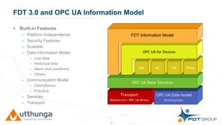 Click to edit Master title styleFDT 3.0 and OPC UA Information Model
• Built-in Features
– Platform Independence
– Security Features
– Scalable
– Data Information Model
• Live data
• Historical data
• Alarm and conditions
• Others
– Communication Model
• Client/Server
• Pub-Sub
– Services
– Transport
16
FDT Information Model
OPC UA for Devices
 