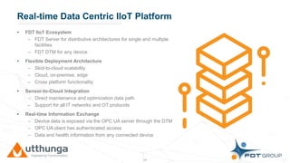 Click to edit Master title styleReal-time Data Centric IIoT Platform
• FDT IIoT Ecosystem
– FDT Server for distributive architectures for single and multiple
facilities
– FDT DTM for any device
• Flexible Deployment Architecture
– Skid-to-cloud scalability
– Cloud, on-premise, edge
– Cross platform functionality
• Sensor-to-Cloud Integration
– Direct maintenance and optimization data path
– Support for all IT networks and OT protocols
• Real-time Information Exchange
– Device data is exposed via the OPC UA server through the DTM
– OPC UA client has authenticated access
– Data and health information from any connected device
18
 
