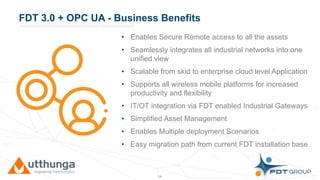 Click to edit Master title styleFDT 3.0 + OPC UA - Business Benefits
• Enables Secure Remote access to all the assets
• Seamlessly integrates all industrial networks into one
unified view
• Scalable from skid to enterprise cloud level Application
• Supports all wireless mobile platforms for increased
productivity and flexibility
• IT/OT integration via FDT enabled Industrial Gateways
• Simplified Asset Management
• Enables Multiple deployment Scenarios
• Easy migration path from current FDT installation base
38
 