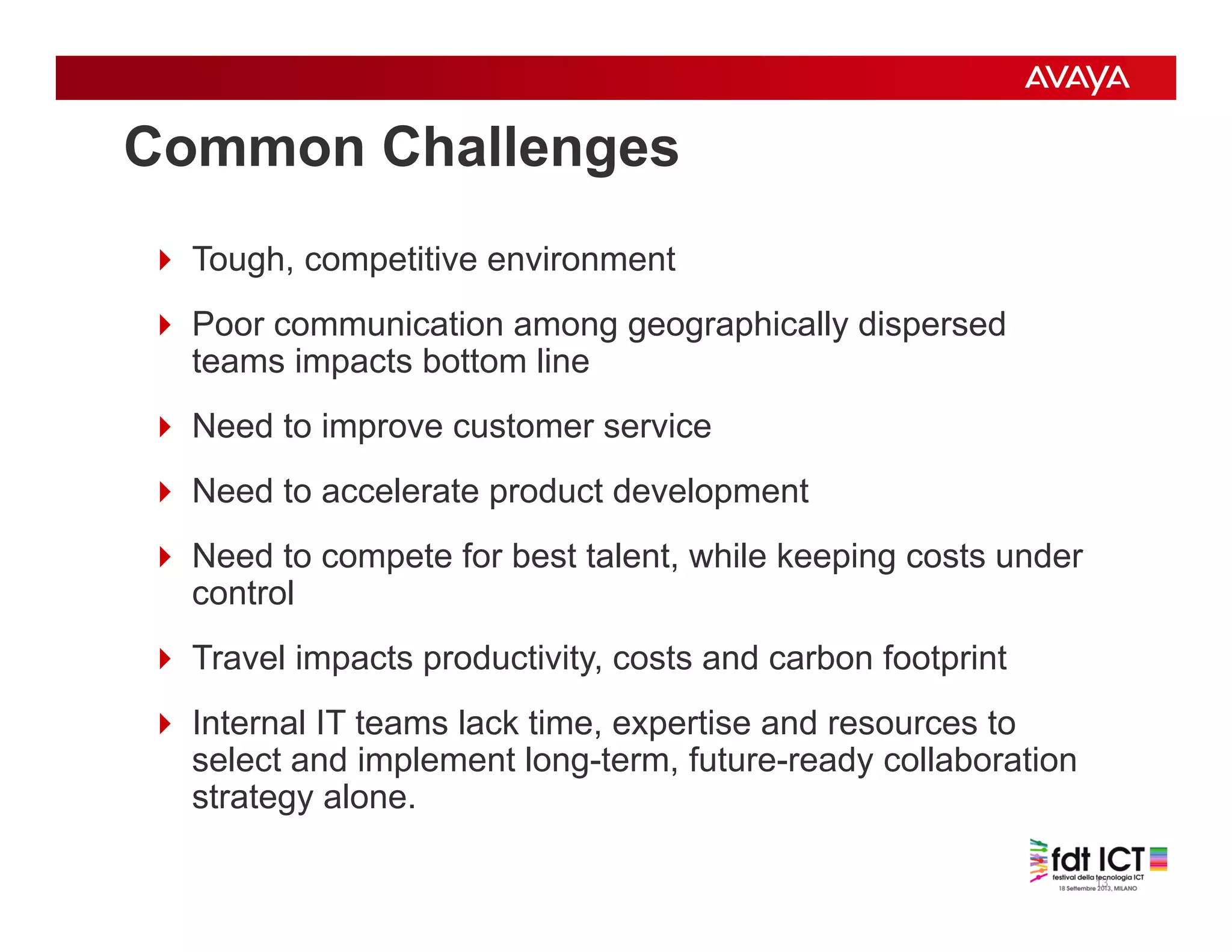 13
Common Challenges
 Tough, competitive environment
 Poor communication among geographically dispersed
teams impacts bottom line
 Need to improve customer service
 Need to accelerate product development
 Need to compete for best talent, while keeping costs under
control
 Travel impacts productivity, costs and carbon footprint
 Internal IT teams lack time, expertise and resources to
select and implement long-term, future-ready collaboration
strategy alone.
 