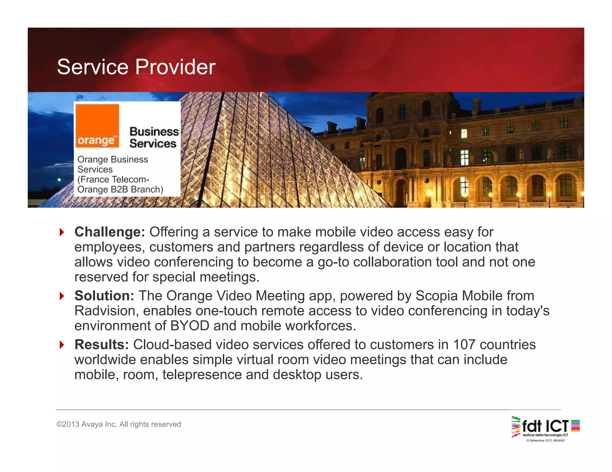 23
©2013 Avaya Inc. All rights reserved
Service Provider
 Challenge: Offering a service to make mobile video access easy for
employees, customers and partners regardless of device or location that
allows video conferencing to become a go-to collaboration tool and not one
reserved for special meetings.
 Solution: The Orange Video Meeting app, powered by Scopia Mobile from
Radvision, enables one-touch remote access to video conferencing in today's
environment of BYOD and mobile workforces.
 Results: Cloud-based video services offered to customers in 107 countries
worldwide enables simple virtual room video meetings that can include
mobile, room, telepresence and desktop users.
Orange Business
Services
(France Telecom-
Orange B2B Branch)
 
