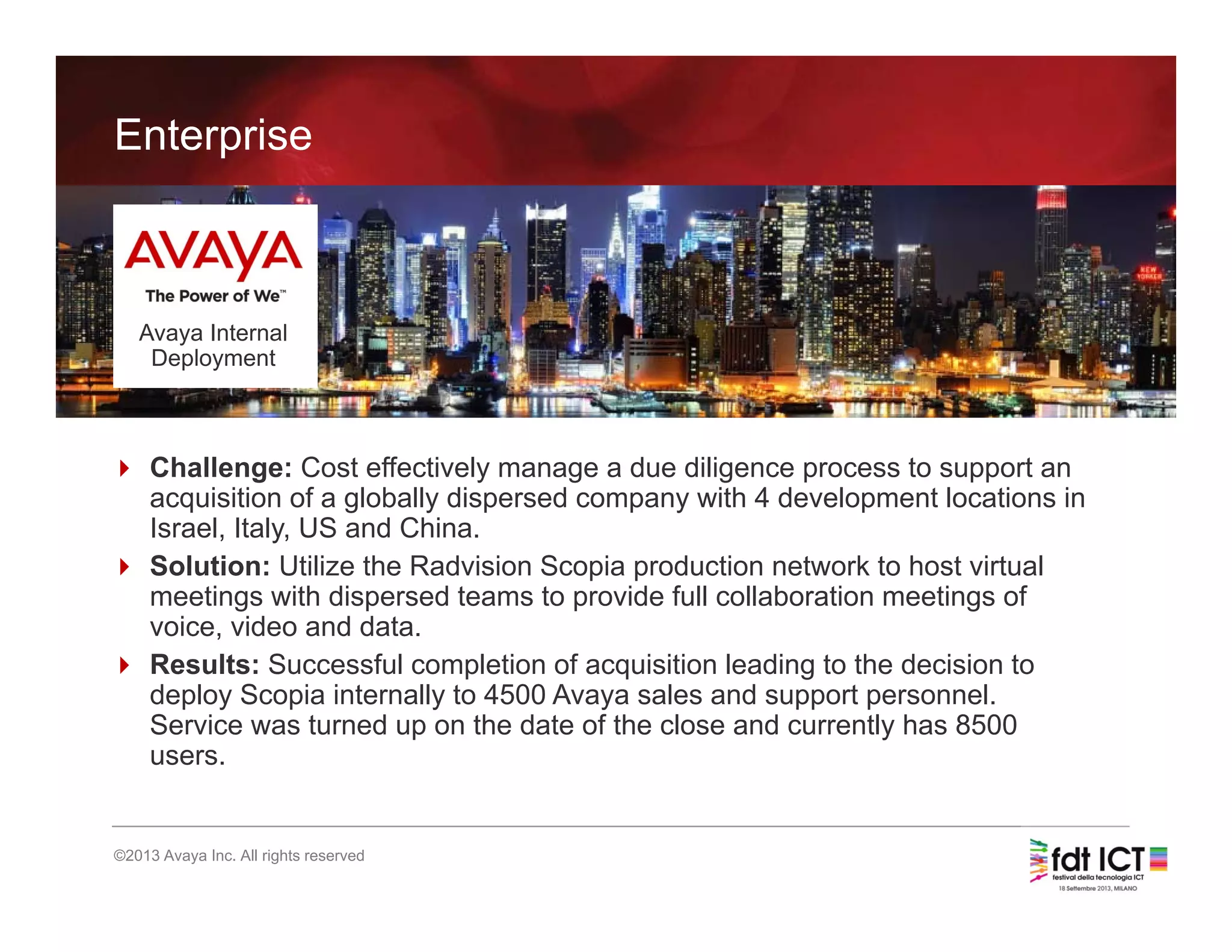 24
©2013 Avaya Inc. All rights reserved
Enterprise
Avaya Internal
Deployment
 Challenge: Cost effectively manage a due diligence process to support an
acquisition of a globally dispersed company with 4 development locations in
Israel, Italy, US and China.
 Solution: Utilize the Radvision Scopia production network to host virtual
meetings with dispersed teams to provide full collaboration meetings of
voice, video and data.
 Results: Successful completion of acquisition leading to the decision to
deploy Scopia internally to 4500 Avaya sales and support personnel.
Service was turned up on the date of the close and currently has 8500
users.
 