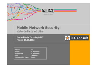 Mobile Network Security:
stato dell’arte ed oltre
Festival Della Tecnologia ICT
Milano, 18.09.2013
Version: 1.0
Author: L. Bongiorni
Responsible: L. Bongiorni
Date: 18.09.2013
Confidentiality Class: Public
 