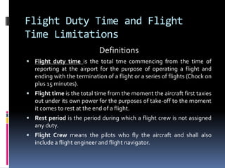 Flight Duty Time and Flight
Time Limitations
Definitions
 Flight duty time is the total tme commencing from the time of
reporting at the airport for the purpose of operating a flight and
ending with the termination of a flight or a series of flights (Chock on
plus 15 minutes).
 Flight time is the total time from the moment the aircraft first taxies
out under its own power for the purposes of take-off to the moment
it comes to rest at the end of a flight.
 Rest period is the period during which a flight crew is not assigned
any duty.
 Flight Crew means the pilots who fly the aircraft and shall also
include a flight engineer and flight navigator.
 