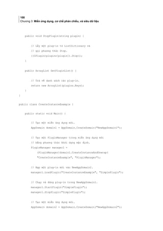 100
Chương 3: Miền ứng dụng, cơ chế phản chiếu, và siêu dữ liệu
public void StopPlugin(string plugin) {
// Lấy một plug-in từ ListDictionary và
// gọi phương thức Stop.
((IPlugin)plugins[plugin]).Stop();
}
public ArrayList GetPluginList() {
// Trả về danh sách các plug-in.
return new ArrayList(plugins.Keys);
}
}
public class CreateInstanceExample {
public static void Main() {
// Tạo một miền ứng dụng mới.
AppDomain domain1 = AppDomain.CreateDomain(NewAppDomain1);
// Tạo một PluginManager trong miền ứng dụng mới
// bằng phương thức khởi dựng mặc định.
PluginManager manager1 =
(PluginManager)domain1.CreateInstanceAndUnwrap(
CreateInstanceExample, PluginManager);
// Nạp một plug-in mới vào NewAppDomain1.
manager1.LoadPlugin(CreateInstanceExample, SimplePlugin);
// Chạy và dừng plug-in trong NewAppDomain1.
manager1.StartPlugin(SimplePlugin);
manager1.StopPlugin(SimplePlugin);
// Tạo một miền ứng dụng mới.
AppDomain domain2 = AppDomain.CreateDomain(NewAppDomain2);
 