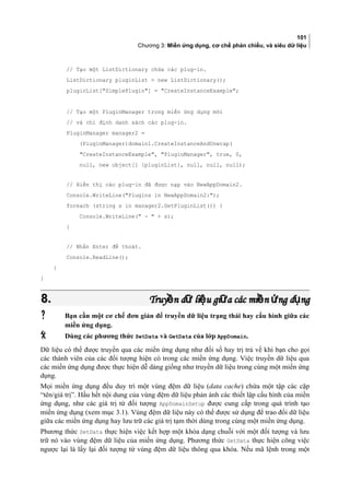 101
Chương 3: Miền ứng dụng, cơ chế phản chiếu, và siêu dữ liệu
// Tạo một ListDictionary chứa các plug-in.
ListDictionary pluginList = new ListDictionary();
pluginList[SimplePlugin] = CreateInstanceExample;
// Tạo một PluginManager trong miền ứng dụng mới
// và chỉ định danh sách các plug-in.
PluginManager manager2 =
(PluginManager)domain1.CreateInstanceAndUnwrap(
CreateInstanceExample, PluginManager, true, 0,
null, new object[] {pluginList}, null, null, null);
// Hiển thị các plug-in đã được nạp vào NewAppDomain2.
Console.WriteLine(Plugins in NewAppDomain2:);
foreach (string s in manager2.GetPluginList()) {
Console.WriteLine( -  + s);
}
// Nhấn Enter để thoát.
Console.ReadLine();
}
}
8.8. Truy n d li u gi a các mi n ng d ngề ữ ệ ữ ề ứ ụTruy n d li u gi a các mi n ng d ngề ữ ệ ữ ề ứ ụ
 Bạn cần một cơ chế đơn giản để truyền dữ liệu trạng thái hay cấu hình giữa các
miền ứng dụng.
 Dùng các phương thức SetData và GetData của lớp AppDomain.
Dữ liệu có thể được truyền qua các miền ứng dụng như đối số hay trị trả về khi bạn cho gọi
các thành viên của các đối tượng hiện có trong các miền ứng dụng. Việc truyền dữ liệu qua
các miền ứng dụng được thực hiện dễ dàng giống như truyền dữ liệu trong cùng một miền ứng
dụng.
Mọi miền ứng dụng đều duy trì một vung đệm dữ liệu (data cache) chứa một tập các cặp
“tên/giá trị”. Hầu hết nội dung của vung đệm dữ liệu phản ánh các thiết lập cấu hình của miền
ứng dụng, như các giá trị từ đối tượng AppDomainSetup được cung cấp trong quá trình tạo
miền ứng dụng (xem mục 3.1). Vung đệm dữ liệu này có thể được sử dụng để trao đổi dữ liệu
giữa các miền ứng dụng hay lưu trữ các giá trị tạm thời dùng trong cùng một miền ứng dụng.
Phương thức SetData thực hiện việc kết hợp một khóa dạng chuỗi với một đối tượng và lưu
trữ nó vào vùng đệm dữ liệu của miền ứng dụng. Phương thức GetData thực hiện công việc
ngược lại là lấy lại đối tượng từ vùng đệm dữ liệu thông qua khóa. Nếu mã lệnh trong một
 