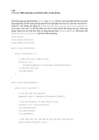 102
Chương 3: Miền ứng dụng, cơ chế phản chiếu, và siêu dữ liệu
miền ứng dụng gọi phương thức SetData hay GetData để truy xuất vung đệm dữ liệu của miền
ứng dụng khác, thì đối tượng dữ liệu phải hỗ trợ ngữ nghĩa marshal-by-value hay marshal-by-
reference, nếu không thì ngoại lệ System.Runtime.Serialization.SerializationException
sẽ bị ném (xem mục 3.3 để biết thêm chi tiết về cách truyền đối tượng qua các miền ứng
dụng). Đoạn mã sau trình bày cách sử dụng phương thức SetData và GetData để truyền một
System.Collections.ArrayList giữa hai miền ứng dụng.
using System;
using System.Reflection;
using System.Collections;
public class ListModifier {
public ListModifier () {
// Nhận danh sách từ đệm dữ liệu.
ArrayList list =
(ArrayList)AppDomain.CurrentDomain.GetData(People);
// Thay đổi danh sách.
list.Add(Tam);
}
}
public class PassDataExample {
public static void Main() {
// Tạo một miền ứng dụng mới.
AppDomain domain = AppDomain.CreateDomain(Test);
// Tạo một ArrayList và thêm thông tin vào.
ArrayList list = new ArrayList();
list.Add(Phuong);
list.Add(Phong);
list.Add(Nam);
// Đặt danh sách vào vùng đệm dữ liệu của miền ứng dụng mới.
domain.SetData(People, list);
 