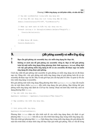 103
Chương 3: Miền ứng dụng, cơ chế phản chiếu, và siêu dữ liệu
// Tạo một ListModifier trong miền ứng dụng mới
// sẽ thay đổi nội dung của list trong vùng đệm dữ liệu.
domain.CreateInstance(03-08, ListModifier);
// Nhận lại danh sách và hiển thị nội dung của nó.
foreach (string s in (ArrayList)domain.GetData(People)) {
Console.WriteLine(s);
}
// Nhấn Enter để thoát.
Console.ReadLine();
}
}
9.9. Gi i phóng assembly và mi n ng d ngả ề ứ ụGi i phóng assembly và mi n ng d ngả ề ứ ụ
 Bạn cần giải phóng các assembly hay các miền ứng dụng lúc thực thi.
 Không có cách nào để giải phóng các assembly riêng lẻ. Bạn có thể giải phóng
toàn bộ một miền ứng dụng bằng phương thức tĩnh AppDomain.Unload, đồng thời
với việc giải phóng miền ứng dụng là tất cả các assembly đã được nạp vào miền
ứng dụng đó cũng được giải phóng.
Cách duy nhất để giải phóng một assembly là giải phóng cả miền ứng dụng mà nó đã được
nạp vào. Đáng tiếc, việc giải phóng một miền ứng dụng cũng sẽ giải phóng luôn tất cả các
assembly đã được nạp vào đó. Đây là một giới hạn yêu cầu bạn phải tổ chức và quản lý tốt cấu
trúc miền ứng dụng và assembly.
Khi giải phóng một miền ứng dụng bằng phương thức tĩnh AppDomain.Unload, bạn cần truyền
cho nó một tham chiếu AppDomain đến miền ứng dụng cần giải phóng. Bạn không thể giải
phóng miền ứng dụng mặc định do CLR tạo lúc startup. Đoạn mã dưới đây trình bày cách sử
dụng phương thức Unload.
// Tạo một miền ứng dụng mới.
AppDomain newDomain = AppDomain.CreateDomain(New Domain);
// Nạp assembly vào miền ứng dụng mày.
§
// Giải phóng miền ứng dụng.
AppDomain.Unload(newDomain);
Phương thức Unload chặn các tiểu trình mới đi vào miền ứng dụng được chỉ định và gọi
phương thức Thread.Abort trên tất cả các tiểu trình hiện đang chạy trong miền ứng dụng này.
Nếu tiểu trình gọi phương thức Unload hiện đang chạy trong miền ứng dụng cần giải phóng thì
một tiểu trình khác sẽ được khởi chạy để thực hiện quá trình giải phóng. Nếu có vấn đề trong
 