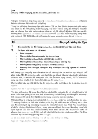 104
Chương 3: Miền ứng dụng, cơ chế phản chiếu, và siêu dữ liệu
việc giải phóng miền ứng dụng, ngoại lệ System.CannotUnloadAppDomainException sẽ bị ném
bởi tiểu trình thực hiện quá trình giải phóng.
Trong khi miền ứng dụng đang được giải phóng, CLR gọi thực thi các phương thức giải phóng
của tất cả các đối tượng trong miền ứng dụng. Tùy thuộc vào số lượng đối tượng và bản chất
của các phương thức giải phóng mà quá trình này có thể mất một khoảng thời gian nào đó.
Phương thức AppDomain.IsFinalizingForUnload trả về true nếu miền ứng dụng đang được
giải phóng và CLR đã bắt đầu giải phóng các đối tượng trong đó; ngược lại, trả về false.
10.10. Truy xu t thông tin TypeấTruy xu t thông tin Typeấ
 Bạn muốn thu lấy đối tượng System.Type mô tả một kiểu dữ liệu nhất định.
 Sử dụng một trong các cách sau:
• Toán tử typeof
• Phương thức tĩnh GetType của lớp System.Type
• Phương thức GetType thuộc một thể hiện của kiểu
• Phương thức GetNestedType hay GetNestedTypes của lớp Type
• Phương thức GetType hay GetTypes của lớp Assembly
• Phương thức GetType, GetTypes, hay FindTypes của lớp System.Reflection.
Module
Đối tượng Type cung cấp một điểm khởi đầu để làm việc với các kiểu dữ liệu bằng cơ chế
phản chiếu. Một đối tượng Type cho phép bạn kiểm tra siêu dữ liệu của kiểu, thu lấy các thành
viên của kiểu, và tạo các đối tượng của kiểu. Do tầm quan trọng của nó, .NET Framework
cung cấp nhiều cơ chế để lấy tham chiếu đến các đối tượng Type.
Phương pháp hiệu quả nhất để thu lấy đối tượng Type cho một kiểu cụ thể là sử dụng toán tử
typeof:
System.Type t1 = typeof(System.Text.StringBuilder);
Tên kiểu không được đặt trong dấu nháy kép và phai kha phân giai đôi với trình biên dịch. Vì
tham chiếu được phân giải lúc biên dịch nên assembly chứa kiểu này trở thành phần phụ thuộc
tĩnh cua assembly và sẽ được liệt kê như thế trong assembly manifest của bạn.
Một cách khác là sử dụng phương thức tĩnh Type.GetType, nhận vào một chuỗi chứa tên kiểu.
Vì sử dụng chuỗi để chỉ định kiểu nên bạn có thể thay đổi nó lúc thực thi, điều này mở ra cánh
cửa đến với thế giới lập trình động bằng cơ chế phản chiếu (xem mục 3.12). Nếu bạn chỉ định
tên kiểu, bộ thực thi phải tìm kiểu này trong một assembly đã được nạp. Bạn cũng có thể chỉ
định một tên kiểu theo tiêu chuân assembly (tham khảo tài liệu .NET Framework SDK về
phương thức Type.GetType để biết cách kết cấu tên kiểu theo tiêu chuân assembly). Các lệnh
sau trình bày cách sử dụng phương thức GetType:
// Có phân biệt chữ hoa-thường, trả về null nếu không tìm thấy.
Type t2 = Type.GetType(System.String);
 