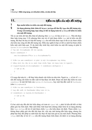 106
Chương 3: Miền ứng dụng, cơ chế phản chiếu, và siêu dữ liệu
11.11. Ki m tra ki u c a m t đ i t ngể ể ủ ộ ố ượKi m tra ki u c a m t đ i t ngể ể ủ ộ ố ượ
 Bạn muốn kiểm tra kiểu của một đối tượng.
 Sử dụng phương thức thừa kế Object.GetType để thu lấy Type cho đối tượng này.
Trong vài trường hợp, bạn cũng có thể sử dụng toán tử is và as để kiểm tra kiểu
của một đối tượng.
Tất cả các kiểu dữ liệu đều thừa kế phương thức GetType từ lớp cơ sở Object. Như đã được
thảo luận trong mục 3.10, phương thức này trả về một tham chiếu Type mô tả kiểu của đối
tượng. Bộ thực thi duy trì một đối tượng Type cho mỗi kiểu được nạp và tất cả các tham chiếu
cho kiểu này cùng chỉ đến đối tượng này. Điều này nghĩa là bạn có thể so sánh hai tham chiếu
kiểu một cách hiệu quả. Ví dụ dưới đây trình bày cách kiểm tra một đối tượng có phải là
System.IO.StringReader hay không:
// Tạo một StringReader để thử nghiệm.
Object someObject =
new StringReader(This is a StringReader);
// Kiểm tra xem someObject có phải là một StringReader hay không
// bằng cách thu lấy và so sánh tham chiếu Type (sử dụng toán tử typeof).
if (typeof(System.IO.StringReader) == someObject.GetType()) {
// Làm gì đó.
§
}
C# cung cấp toán tử is để thực hiện nhanh việc kiểm tra như trên. Ngoài ra, is sẽ trả về true
nếu đối tượng cần kiểm tra dẫn xuất từ lớp được chỉ định. Đoạn mã dưới đây kiểm tra xem
someObject là một thể hiện của System.IO.TextReader, hay một lớp dẫn xuất từ TextReader
(như StringReader):
// Kiểm tra xem someObject là TextReader,
// hay dẫn xuất từ TextReader bằng toán tử is.
if (someObject is System.IO.TextReader) {
// Làm gì đó.
§
}
Cả hai cách này đều đòi hỏi kiểu dùng với toán tử typeof và is phải là kiểu đã biết và khả
phân giải lúc biên dịch. Một cách khác linh hoạt hơn (nhưng chậm hơn) là sử dụng phương
thức Type.GetType để trả về một tham chiếu Type cho kiểu được chỉ định. Tham chiếu Type
không được phân giải cho đến khi thực thi, việc này ảnh hưởng đến hiệu năng, nhưng cho
phép bạn thay đổi phép so sánh kiểu lúc thực thi dựa trên giá trị của một chuỗi. Phương thức
IsType dưới đây sẽ trả về true nếu đối tượng thuộc kiểu được chỉ định và sử dụng phương
 