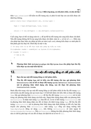 107
Chương 3: Miền ứng dụng, cơ chế phản chiếu, và siêu dữ liệu
thức Type.IsSubclassOf để kiểm tra đối tượng này có phải là một lớp con của kiểu được chỉ
định hay không.
public static bool IsType(object obj, string type) {
Type t = Type.GetType(type, true, true);
return t == obj.GetType() || obj.GetType().IsSubclassOf(t);
}
Cuối cùng, bạn có thể sử dụng toán tử as để ép bất kỳ đối tượng nào sang kiểu được chỉ định.
Nếu đối tượng không thể bị ép sang kiểu được chỉ định, toán tử as sẽ trả về null. Điều này
cho phép bạn thực hiện các phép ép kiểu an toàn (safe cast), nhưng kiểu được so sánh phải là
khả phân giải lúc thực thi. Dưới đây là một ví dụ:
// Sử dụng toán tử as để thực hiện một phép ép kiểu an toàn.
StringReader reader = someObject as System.IO.StringReader;
if (reader != null) {
// Làm gì đó.
§
}
 Phương thức tĩnh GetUnderlyingType của lớp System.Enum cho phép bạn thu lấy
kiểu thưc sư của một kiểu liệt kê.
12.12. T o m t đ i t ng b ng c ch ph n chi uạ ộ ố ượ ằ ơ ế ả ếT o m t đ i t ng b ng c ch ph n chi uạ ộ ố ượ ằ ơ ế ả ế
 Bạn cần tạo một đối tượng bằng cơ chế phản chiếu.
 Thu lấy đối tượng Type mô tả kiểu của đối tượng cần tạo, gọi phương thức
GetConstructor của nó để có được đối tượng System.Reflection.ConstructorInfo
mô tả phương thức khởi dựng cần dùng, sau đó thực thi phương thức
ConstructorInfo.Invoke.
Bước đầu tiên trong việc tạo một đối tượng bằng cơ chế phản chiếu là thu lấy đối tượng Type
mô tả kiểu của đối tượng cần tạo (xem mục 3.10 để biết thêm chi tiết). Khi có được đối tượng
Type, hãy gọi phương thức GetConstructor để thu lấy đối tượng ConstructorInfo mô tả một
trong các phương thức khởi dựng của kiểu này. Dạng thức thông dụng nhất của phương thức
GetConstructor là nhận một mảng Type làm đối số, và trả về đối tượng ConstructorInfo mô
tả phương thức khởi dựng nhận các đối số được chỉ định trong mảng Type. Để thu lấy đối
tượng ConstructorInfo mô tả phương thức khởi dựng mặc định (không có đối số), bạn hãy
truyền cho phương thức GetConstructor một mảng Type rỗng (sử dụng trường tĩnh
Type.EmptyTypes); đừng sử dụng null, nếu không GetConstructor sẽ ném ngoại lệ
System.ArgumentNullException. Nếu GetConstructor không tìm thấy phương thức khởi dựng
nào có chữ ký phù hợp với các đối số được chỉ định thì nó sẽ trả về null.
 