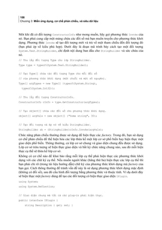 108
Chương 3: Miền ứng dụng, cơ chế phản chiếu, và siêu dữ liệu
Môt khi đã có đối tượng ConstructorInfo như mong muốn, hãy gọi phương thức Invoke của
nó. Bạn phải cung cấp một mảng chứa các đối số mà bạn muốn truyền cho phương thức khởi
dựng. Phương thức Invoke sẽ tạo đối tượng mới và trả về một tham chiếu đến đối tượng đó
(bạn phải ép về kiểu phù hợp). Dưới đây là đoạn mã trình bày cách tạo một đối tượng
System.Text.StringBuilder, chỉ định nội dung ban đầu cho StringBuilder và sức chứa của
nó.
// Thu lấy đối tượng Type cho lớp StringBuilder.
Type type = typeof(System.Text.StringBuilder);
// Tạo Type[] chứa các đối tượng Type cho mỗi đối số
// của phương thức khởi dựng (một chuỗi và một số nguyên).
Type[] argTypes = new Type[] {typeof(System.String),
typeof(System.Int32)};
// Thu lấy đối tượng ConstructorInfo.
ConstructorInfo cInfo = type.GetConstructor(argTypes);
// Tạo object[] chứa các đối số cho phương thức khởi dựng.
object[] argVals = new object[] {Some string, 30};
// Tạo đối tượng và ép nó về kiểu StringBuilder.
StringBuilder sb = (StringBuilder)cInfo.Invoke(argVals);
Chức năng phản chiếu thường được sử dụng để hiện thực các factory. Trong đó, bạn sử dụng
cơ chế phản chiếu để thể hiện hóa các lớp thừa kế một lớp cơ sở phổ biến hay hiện thực một
giao diện phổ biến. Thông thường, cả lớp cơ sở chung và giao diện chung đều được sử dụng.
Lớp cơ sở trừu tượng sẽ hiện thực giao diện và bất kỳ chức năng chung nào, sau đó mỗi hiện
thực cụ thê sẽ thừa kế lớp cơ sở.
Không có cơ chế nào để khai báo rằng mỗi lớp cụ thê phải hiện thực các phương thức khởi
dựng với các chữ ký cụ thể. Nếu muốn người khác (hãng thứ ba) hiện thực các lớp cụ thê thì
bạn phải chỉ rõ (trong tài liệu hướng dẫn) chữ ký của phương thức khởi dựng mà factory của
bạn gọi. Cách thông thường để tránh vấn đề này là sử dụng phương thức khởi dựng mặc định
(không có đối số), sau đó cấu hình đối tượng bằng phương thức và thuộc tính. Ví dụ dưới đây
sẽ hiện thực một factory dùng để tạo các đối tượng có hiện thực giao diện IPlugin.
using System;
using System.Reflection;
// Giao diện chung mà tất cả các plug-in phải hiện thực.
public interface IPlugin {
string Description { get; set; }
 