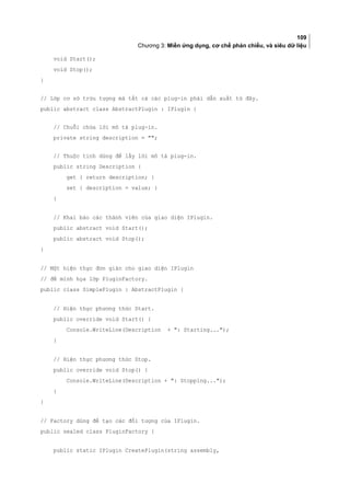 109
Chương 3: Miền ứng dụng, cơ chế phản chiếu, và siêu dữ liệu
void Start();
void Stop();
}
// Lớp cơ sở trừu tượng mà tất cả các plug-in phải dẫn xuất từ đây.
public abstract class AbstractPlugin : IPlugin {
// Chuỗi chứa lời mô tả plug-in.
private string description = ;
// Thuộc tính dùng để lấy lời mô tả plug-in.
public string Description {
get { return description; }
set { description = value; }
}
// Khai báo các thành viên của giao diện IPlugin.
public abstract void Start();
public abstract void Stop();
}
// Một hiện thực đơn giản cho giao diện IPlugin
// để minh họa lớp PluginFactory.
public class SimplePlugin : AbstractPlugin {
// Hiện thực phương thức Start.
public override void Start() {
Console.WriteLine(Description + : Starting...);
}
// Hiện thực phương thức Stop.
public override void Stop() {
Console.WriteLine(Description + : Stopping...);
}
}
// Factory dùng để tạo các đối tượng của IPlugin.
public sealed class PluginFactory {
public static IPlugin CreatePlugin(string assembly,
 