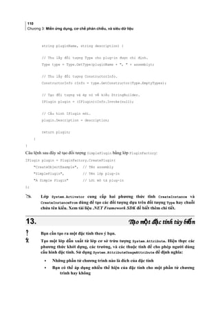 110
Chương 3: Miền ứng dụng, cơ chế phản chiếu, và siêu dữ liệu
string pluginName, string description) {
// Thu lấy đối tượng Type cho plug-in được chỉ định.
Type type = Type.GetType(pluginName + ,  + assembly);
// Thu lấy đối tượng ConstructorInfo.
ConstructorInfo cInfo = type.GetConstructor(Type.EmptyTypes);
// Tạo đối tượng và ép nó về kiểu StringBuilder.
IPlugin plugin = (IPlugin)cInfo.Invoke(null);
// Cấu hình IPlugin mới.
plugin.Description = description;
return plugin;
}
}
Câu lệnh sau đây sẽ tạo đối tượng SimplePlugin bằng lớp PluginFactory:
IPlugin plugin = PluginFactory.CreatePlugin(
CreateObjectExample, // Tên assembly
SimplePlugin, // Tên lớp plug-in
A Simple Plugin // Lời mô tả plug-in
);
 Lớp System.Activator cung cấp hai phương thức tĩnh CreateInstance và
CreateInstanceFrom dùng để tạo các đối tượng dựa trên đối tượng Type hay chuỗi
chứa tên kiểu. Xem tài liệu .NET Framework SDK để biết thêm chi tiết.
13.13. T o m t đ c tính tùy bi nạ ộ ặ ếT o m t đ c tính tùy bi nạ ộ ặ ế
 Bạn cần tạo ra một đặc tính theo ý bạn.
 Tạo một lớp dẫn xuất từ lớp cơ sở trừu tượng System.Attribute. Hiện thực các
phương thức khởi dựng, các trường, và các thuộc tính để cho phép người dùng
cấu hình đặc tính. Sử dụng System.AttributeUsageAttribute để định nghĩa:
• Những phần tử chương trình nào là đích của đặc tính
• Bạn có thể áp dụng nhiều thể hiện của đặc tính cho một phần tử chương
trình hay không
 