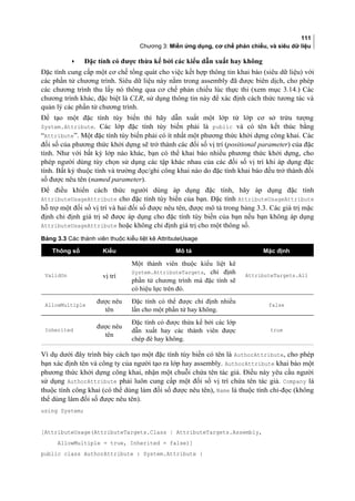 111
Chương 3: Miền ứng dụng, cơ chế phản chiếu, và siêu dữ liệu
• Đặc tính có được thừa kế bởi các kiểu dẫn xuất hay không
Đặc tính cung cấp một cơ chế tổng quát cho việc kết hợp thông tin khai báo (siêu dữ liệu) với
các phần tử chương trình. Siêu dữ liệu này nằm trong assembly đã được biên dịch, cho phép
các chương trình thu lấy nó thông qua cơ chế phản chiếu lúc thực thi (xem mục 3.14.) Các
chương trình khác, đặc biệt là CLR, sử dụng thông tin này để xác định cách thức tương tác và
quản lý các phần tử chương trình.
Để tạo một đặc tính tùy biến thì hãy dẫn xuất một lớp từ lớp cơ sở trừu tượng
System.Attribute. Các lớp đặc tính tùy biến phải là public và có tên kết thúc bằng
“Attribute”. Một đặc tính tùy biến phải có ít nhất một phương thức khởi dựng công khai. Các
đôi sô của phương thức khởi dựng sẽ trở thành các đôi sô vị trí (positional parameter) của đặc
tính. Như với bất kỳ lớp nào khác, bạn có thể khai báo nhiều phương thức khởi dựng, cho
phép người dùng tùy chọn sử dụng các tập khác nhau của các đối sô vị trí khi áp dụng đặc
tính. Bất kỳ thuộc tính và trường đọc/ghi công khai nào do đặc tính khai báo đều trở thành đối
sô được nêu tên (named parameter).
Để điều khiển cách thức người dùng áp dụng đặc tính, hay áp dụng đặc tính
AttributeUsageAttribute cho đặc tính tùy biến của bạn. Đặc tính AttributeUsageAttribute
hỗ trợ một đối sô vị trí và hai đối sô được nêu tên, được mô tả trong bảng 3.3. Các giá trị mặc
định chỉ định giá trị sẽ được áp dụng cho đặc tính tùy biến của bạn nếu bạn không áp dụng
AttributeUsageAttribute hoặc không chỉ định giá trị cho một thông số.
Bảng 3.3 Các thành viên thuộc kiểu liệt kê AttributeUsage
Thông số Kiểu Mô tả Mặc định
ValidOn vị trí
Một thành viên thuộc kiểu liệt kê
System.AttributeTargets, chỉ định
phần tử chương trình mà đặc tính sẽ
có hiệu lực trên đó.
AttributeTargets.All
AllowMultiple
được nêu
tên
Đặc tính có thể được chỉ định nhiều
lần cho một phần tử hay không.
false
Inherited
được nêu
tên
Đặc tính có được thừa kế bởi các lớp
dẫn xuất hay các thành viên được
chép đè hay không.
true
Ví dụ dưới đây trình bày cách tạo một đặc tính tùy biến có tên là AuthorAttribute, cho phép
bạn xác định tên và công ty của người tạo ra lớp hay assembly. AuthorAttribute khai báo một
phương thức khởi dựng công khai, nhận một chuỗi chứa tên tác giả. Điều này yêu cầu người
sử dụng AuthorAttribute phải luôn cung cấp một đối sô vị trí chứa tên tác giả. Company là
thuộc tính công khai (có thể dùng làm đối sô được nêu tên), Name là thuộc tính chỉ-đọc (không
thể dùng làm đối sô được nêu tên).
using System;
[AttributeUsage(AttributeTargets.Class | AttributeTargets.Assembly,
AllowMultiple = true, Inherited = false)]
public class AuthorAttribute : System.Attribute {
 