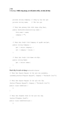 112
Chương 3: Miền ứng dụng, cơ chế phản chiếu, và siêu dữ liệu
private string company; // Công ty của tác giả
private string name; // Tên tác giả
// Khai báo phương thức khởi dựng công khai.
public AuthorAttribute(string name) {
this.name = name;
company = ;
}
// Khai báo thuộc tính Company có quyền set/get.
public string Company {
get { return company; }
set { company = value; }
}
// Khai báo thuộc tính Name chỉ-đọc.
public string Name{
get { return name;}
}
}
Dưới đây là cách sử dụng AuthorAttribute:
// Khai báo Square Nguyen là tác giả của assembly.
[assembly:Author(Square Nguyen, Company = Goldsoft Ltd.)]
// Khai báo Square Nguyen là tác giả của lớp.
[Author(Square Nguyen, Company = Goldsoft Ltd.)]
public class SomeClass {
§
}
// Khai báo Stephen Chow là tác giả của lớp.
[Author(Stephen Chow)]
public class SomeOtherClass {
§
 