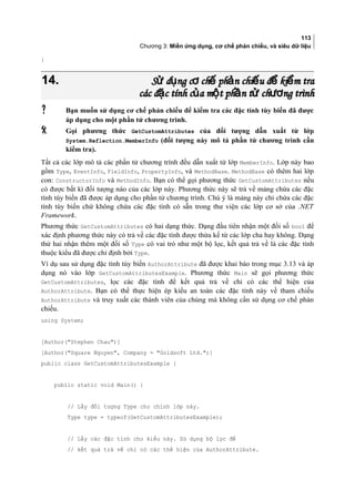 113
Chương 3: Miền ứng dụng, cơ chế phản chiếu, và siêu dữ liệu
}
14.14. S d ng c ch ph n chi u đ ki m traử ụ ơ ế ả ế ể ểS d ng c ch ph n chi u đ ki m traử ụ ơ ế ả ế ể ể
các đ c tính c a m t ph n t ch ng trìnhặ ủ ộ ầ ử ươcác đ c tính c a m t ph n t ch ng trìnhặ ủ ộ ầ ử ươ
 Bạn muốn sử dụng cơ chế phản chiếu để kiểm tra các đặc tính tùy biến đã được
áp dụng cho một phần tử chương trình.
 Gọi phương thức GetCustomAttributes của đối tượng dẫn xuất từ lớp
System.Reflection.MemberInfo (đối tượng này mô tả phần tử chương trình cần
kiểm tra).
Tất cả các lớp mô tả các phần tử chương trình đều dẫn xuất từ lớp MemberInfo. Lớp này bao
gồm Type, EventInfo, FieldInfo, PropertyInfo, và MethodBase. MethodBase có thêm hai lớp
con: ConstructorInfo và MethodInfo. Bạn có thể gọi phương thức GetCustomAttributes nếu
có được bất kì đối tượng nào của các lớp này. Phương thức này sẽ trả về mảng chứa các đặc
tính tùy biến đã được áp dụng cho phần tử chương trình. Chú ý là mảng này chỉ chứa các đặc
tính tùy biến chứ không chứa các đặc tính có sẵn trong thư viện các lớp cơ sở của .NET
Framework.
Phương thức GetCustomAttributes có hai dạng thức. Dạng đầu tiên nhận một đối số bool để
xác định phương thức này có trả về các đặc tính được thừa kế từ các lớp cha hay không. Dạng
thứ hai nhận thêm một đối số Type có vai trò như một bộ lọc, kết quả trả về là các đặc tính
thuộc kiểu đã được chỉ định bởi Type.
Ví dụ sau sử dụng đặc tính tùy biến AuthorAttribute đã được khai báo trong mục 3.13 và áp
dụng nó vào lớp GetCustomAttributesExample. Phương thức Main sẽ gọi phương thức
GetCustomAttributes, lọc các đặc tính để kết quả trả về chỉ có các thể hiện của
AuthorAttribute. Bạn có thể thực hiện ép kiểu an toàn các đặc tính này về tham chiếu
AuthorAttribute và truy xuất các thành viên của chúng mà không cần sử dụng cơ chế phản
chiếu.
using System;
[Author(Stephen Chau)]
[Author(Square Nguyen, Company = Goldsoft Ltd.)]
public class GetCustomAttributesExample {
public static void Main() {
// Lấy đối tượng Type cho chính lớp này.
Type type = typeof(GetCustomAttributesExample);
// Lấy các đặc tính cho kiểu này. Sử dụng bộ lọc để
// kết quả trả về chỉ có các thể hiện của AuthorAttribute.
 