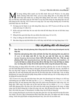117
Chương 4: Tiểu trình, tiến trình, và sự đồng bộ
ột trong những điểm mạnh của hệ điều hành Microsoft Windows là cho phép
nhiều chương trình (tiến trình—process) chạy đồng thời và cho phép mỗi tiến
trình thực hiện nhiều tác vụ đồng thời (bằng nhiều tiểu trình—thread). Chương
này sẽ trình bày cách kiểm soát các tiến trình và các tiểu trình trong các ứng dụng dựa vào các
tính năng do thư viện lớp .NET Framework cung cấp. Các mục trong chương này sẽ trình bày
cách thực hiện các vấn đề sau:
M
 Sử dụng các kỹ thuật và các tính năng khác nhau của .NET Framework để tạo các tiểu
trình mới (mục 4.1 đến 4.5).
 Kiểm soát quá trình thực thi của một tiểu trình để biết được khi nào nó kết thúc (mục
4.6 và 4.7).
 Đồng bộ hóa quá trình thực thi của nhiều tiểu trình (mục 4.8 và 4.9).
 Chạy và dừng các tiến trình mới (mục 4.10 và 4.11).
 Bảo đảm rằng tại một thời điểm chỉ có thể chạy một thể hiện của ứng dụng (mục 4.12).
1.1. Th c thi ph ng th c v i thread-poolự ươ ứ ớTh c thi ph ng th c v i thread-poolự ươ ứ ớ
 Bạn cần thực thi một phương thức bằng một tiểu trình trong thread-pool của bộ
thực thi.
 Khai báo một phương thức chứa mã lệnh cần thực thi; phương thức này phải trả
về void và chỉ nhận một đối số. Sau đó, tạo một thể hiện của ủy nhiệm
System.Threading.WaitCallback tham chiếu đến phương thức này. Tiếp tục, gọi
phương thức tĩnh QueueUserWorkItem của lớp System.Threading.ThreadPool, và
truyền thể hiện ủy nhiệm đã tạo làm đối số. Bộ thực thi sẽ xếp thể hiện ủy nhiệm
này vào hàng đợi và thực thi nó khi một tiểu trình trong thread-pool sẵn sàng.
Nếu ứng dụng sử dụng nhiều tiểu trình có thời gian sống ngắn hay duy trì một số lượng lớn
các tiểu trình đồng thời thì hiệu năng có thể giảm sút bởi các chi phí cho việc tạo, vận hành và
hủy các tiểu trình. Ngoài ra, trong một hệ thống hỗ-trợ-đa-tiểu-trình, các tiểu trình thường ở
trạng thái rỗi suốt một khoảng thời gian dài để chờ điều kiện thực thi phù hợp. Việc sử dụng
thread-pool sẽ cung cấp một giải pháp chung nhằm cải thiện tính quy mô và hiệu năng của các
hệ thống hỗ-trợ-đa-tiểu-trình.
.NET Framework cung cấp một hiện thực đơn giản cho thread-pool mà chúng ta có thể truy
xuất thông qua các thành viên tĩnh của lớp ThreadPool. Phương thức QueueUserWorkItem cho
phép bạn thực thi một phương thức bằng một tiểu trình trong thread-pool (đặt công việc vào
hàng đợi). Mỗi công việc được mô tả bởi một thể hiện của ủy nhiệm WaitCallback (tham
chiếu đến phương thức cần thực thi). Khi một tiểu trình trong thread-pool sẵn sàng, nó nhận
công việc kế tiếp từ hàng đợi và thực thi công việc này. Khi đã hoàn tất công việc, thay vì kết
thúc, tiểu trình này quay về thread-pool và nhận công việc kế tiếp từ hàng đợi.
Việc sử dụng thread-pool của bộ thực thi giúp đơn giản hóa việc lập trình hỗ-trợ-đa-tiểu-trình.
Tuy nhiên, cần lưu ý đây là thread-pool được hiện thực đơn giản, chỉ nhằm mục đích sử dụng
chung. Trước khi quyết định sử dụng thread-pool này, cần xem xét các điểm sau:
 