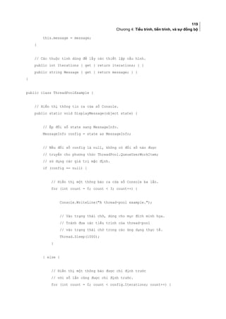 119
Chương 4: Tiểu trình, tiến trình, và sự đồng bộ
this.message = message;
}
// Các thuộc tính dùng để lấy các thiết lập cấu hình.
public int Iterations { get { return iterations; } }
public string Message { get { return message; } }
}
public class ThreadPoolExample {
// Hiển thị thông tin ra cửa sổ Console.
public static void DisplayMessage(object state) {
// Ép đối số state sang MessageInfo.
MessageInfo config = state as MessageInfo;
// Nếu đối số config là null, không có đối số nào được
// truyền cho phương thức ThreadPool.QueueUserWorkItem;
// sử dụng các giá trị mặc định.
if (config == null) {
// Hiển thị một thông báo ra cửa sổ Console ba lần.
for (int count = 0; count  3; count++) {
Console.WriteLine(A thread-pool example.);
// Vào trạng thái chờ, dùng cho mục đích minh họa.
// Tránh đưa các tiểu trình của thread-pool
// vào trạng thái chờ trong các ứng dụng thực tế.
Thread.Sleep(1000);
}
} else {
// Hiển thị một thông báo được chỉ định trước
// với số lần cũng được chỉ định trước.
for (int count = 0; count  config.Iterations; count++) {
 