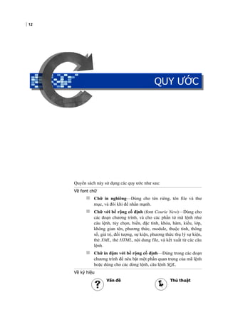 12
QUY ƯỚC
Quyển sách này sử dụng các quy ước như sau:
Về font chữ
 Chữ in nghiêng—Dùng cho tên riêng, tên file và thư
mục, và đôi khi để nhấn mạnh.
 Chữ với bề rộng cố định (font Courie New)—Dùng cho
các đoạn chương trình, và cho các phần tử mã lệnh như
câu lệnh, tùy chọn, biến, đặc tính, khóa, hàm, kiểu, lớp,
không gian tên, phương thức, module, thuộc tính, thông
số, giá trị, đối tượng, sự kiện, phương thức thụ lý sự kiện,
thẻ XML, thẻ HTML, nội dung file, và kết xuất từ các câu
lệnh.
 Chữ in đậm với bề rộng cố định—Dùng trong các đoạn
chương trình để nêu bật một phần quan trọng của mã lệnh
hoặc dùng cho các dòng lệnh, câu lệnh SQL.
Về ký hiệu
Vấn đề Thủ thuật
QUY ƯỚC
 