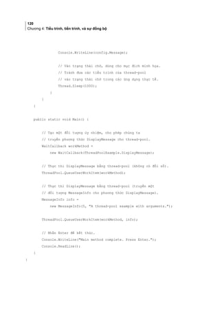120
Chương 4: Tiểu trình, tiến trình, và sự đồng bộ
Console.WriteLine(config.Message);
// Vào trạng thái chờ, dùng cho mục đích minh họa.
// Tránh đưa các tiểu trình của thread-pool
// vào trạng thái chờ trong các ứng dụng thực tế.
Thread.Sleep(1000);
}
}
}
public static void Main() {
// Tạo một đối tượng ủy nhiệm, cho phép chúng ta
// truyền phương thức DisplayMessage cho thread-pool.
WaitCallback workMethod =
new WaitCallback(ThreadPoolExample.DisplayMessage);
// Thực thi DisplayMessage bằng thread-pool (không có đối số).
ThreadPool.QueueUserWorkItem(workMethod);
// Thực thi DisplayMessage bằng thread-pool (truyền một
// đối tượng MessageInfo cho phương thức DisplayMessage).
MessageInfo info =
new MessageInfo(5, A thread-pool example with arguments.);
ThreadPool.QueueUserWorkItem(workMethod, info);
// Nhấn Enter để kết thúc.
Console.WriteLine(Main method complete. Press Enter.);
Console.ReadLine();
}
}
 